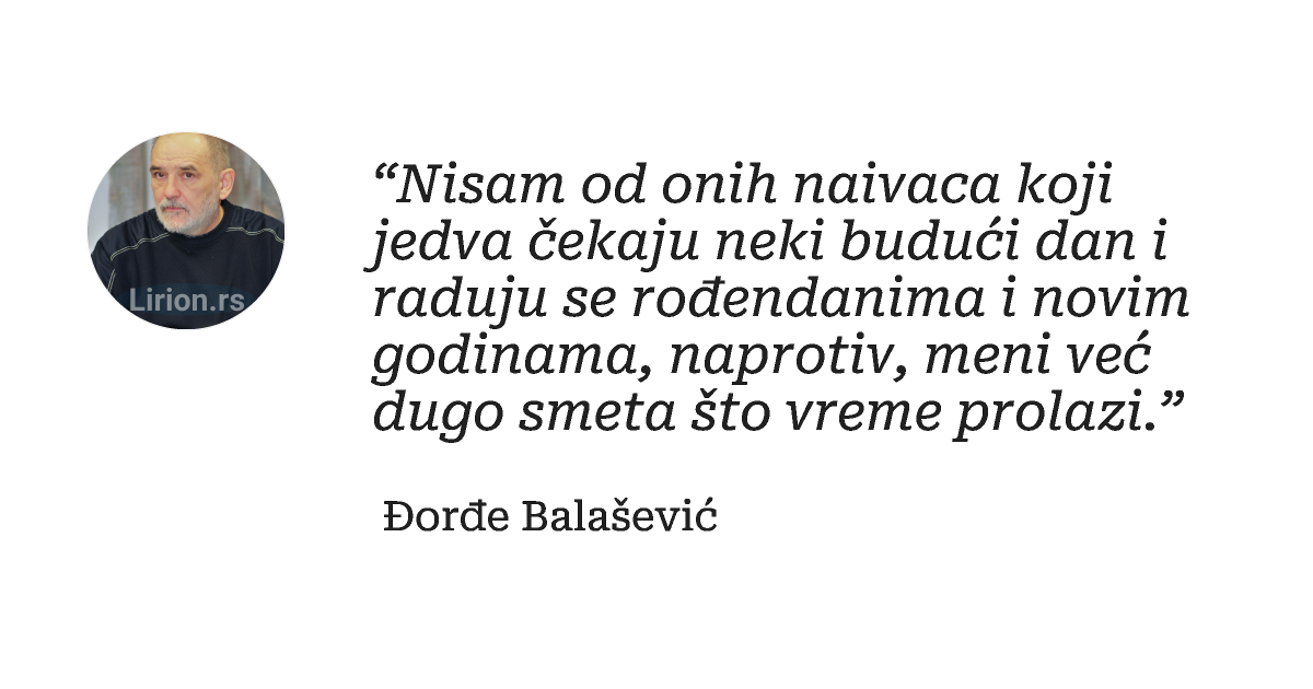 “Nisam od onih naivaca koji jedva čekaju neki budući dan i raduju se rođendanima i novim godinama, naprotiv, meni već...
